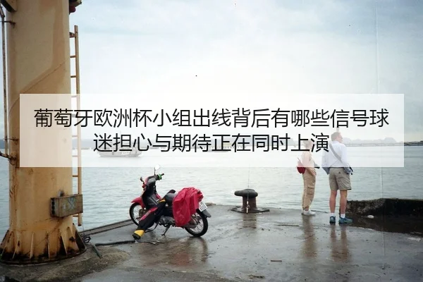 葡萄牙欧洲杯小组出线背后有哪些信号球迷担心与期待正在同时上演